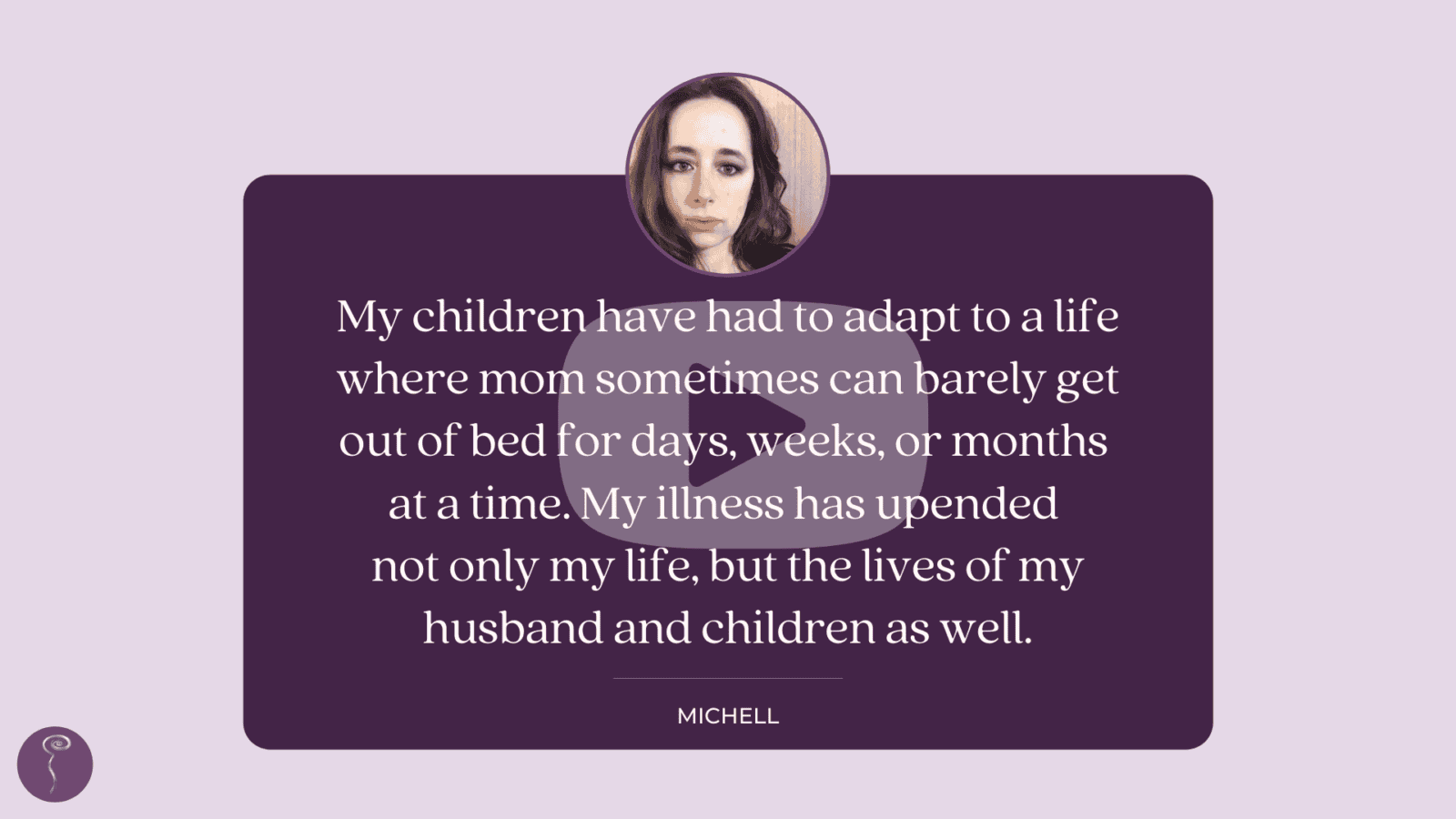 Featuring patient voices this GivingTuesday. An image of a patient quote about quality of life that reads: "My children have had to adapt to a life where mom sometimes can barely get out of bed for days, weeks, or months at a time. My illness has upended not only my life, but the lives of my husband and children as well." The image links to a youtube video