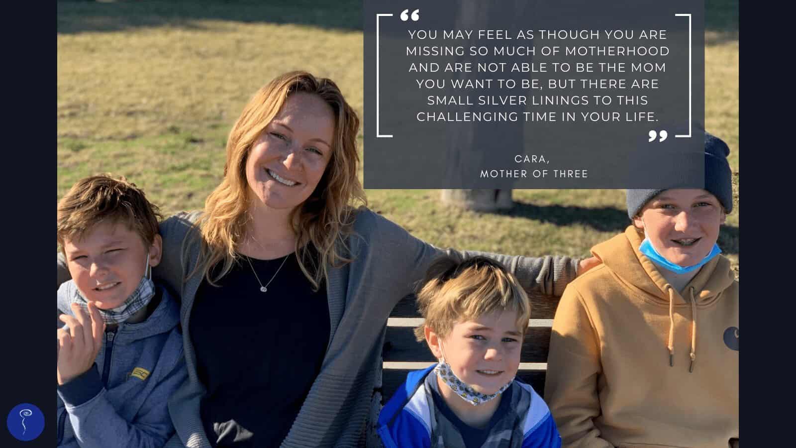 Tough Mother: Cara. A photo of a woman sitting on a park bench with three young boys. The quote reads: "You may feel as though you are missing so much of motherhood and are not able to be the mom you want to be, but there are small silver linings to this challenging time in your life."