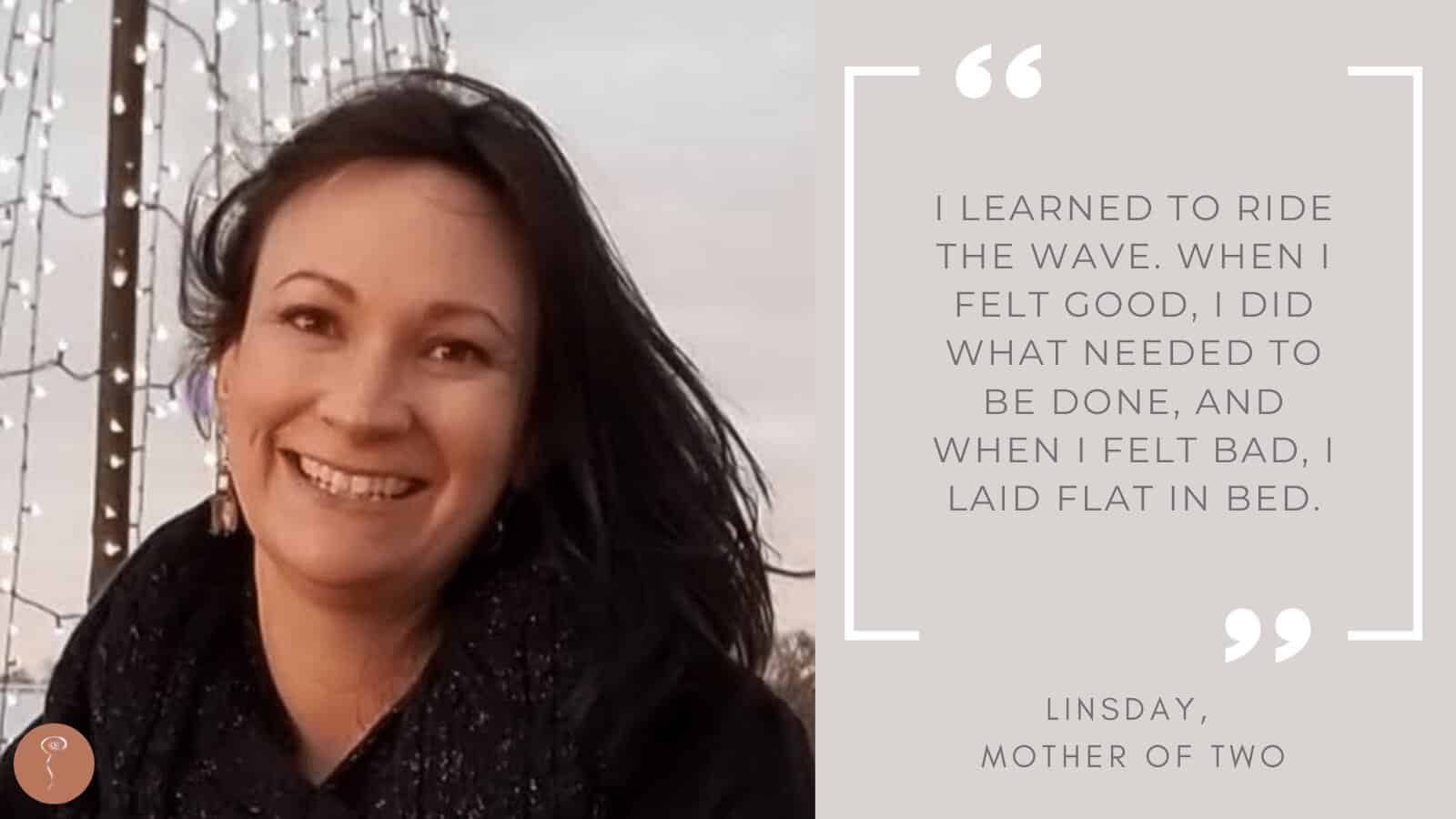 Tough mothers: Lindsay. An image of a smiling black-haired woman with a quote that says: "I learned to ride the wave. When I felt good, I did what needed to be done, and when I felt bad, I laid flat in bed."