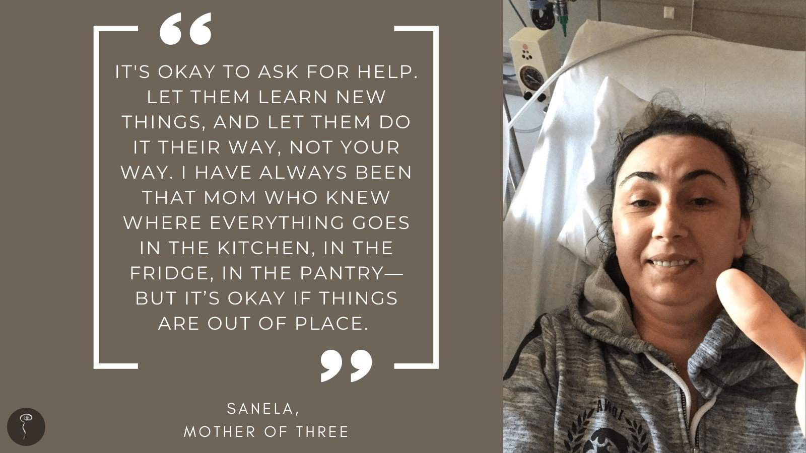 Tough mother: Sanela. A photo of a woman in a hospital bed with a quote that reads, "It's okay to ask for help. Let them learn new things, and let them do it their way, not your way. I have always been that mom who knew where everything goes in the kitchen, in the fridge, in the pantry—but it's okay if things are out of place."