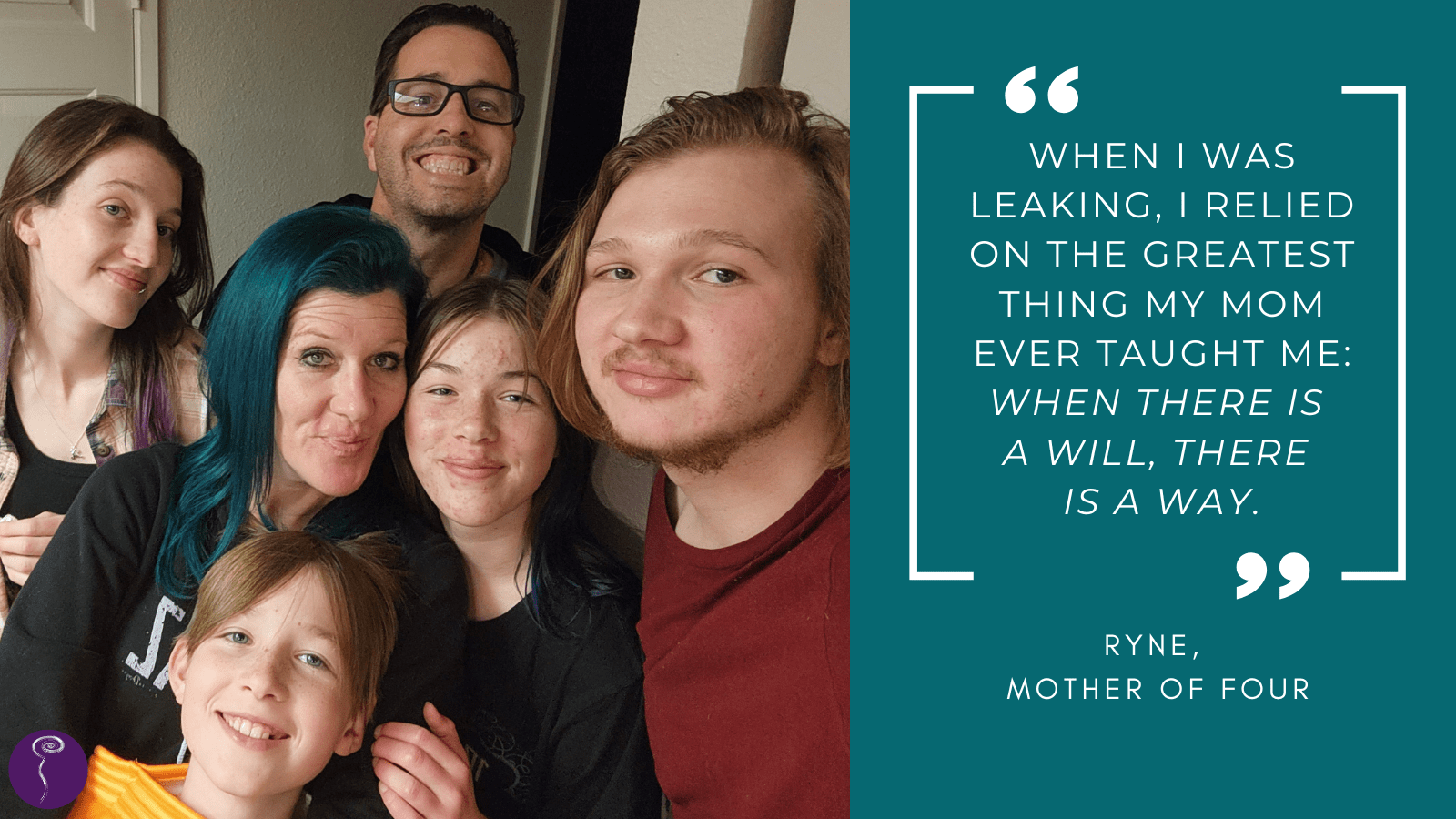 A photo of Ryne, with shining turquoise green hair, surrounded by her family of four smiling teenaged kids and her partner, with a quote that reads, "When I was leaking, I relied on the greatest thing my mom ever taught me: When there is a will, there is a way."